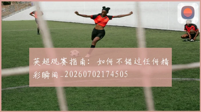 英超观赛指南：如何不错过任何精彩瞬间_20260702174505