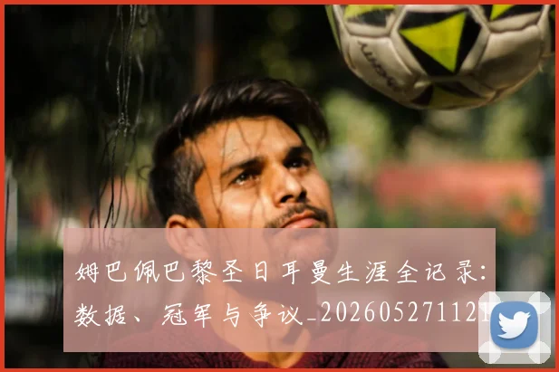 姆巴佩巴黎圣日耳曼生涯全记录：数据、冠军与争议_20260527112145