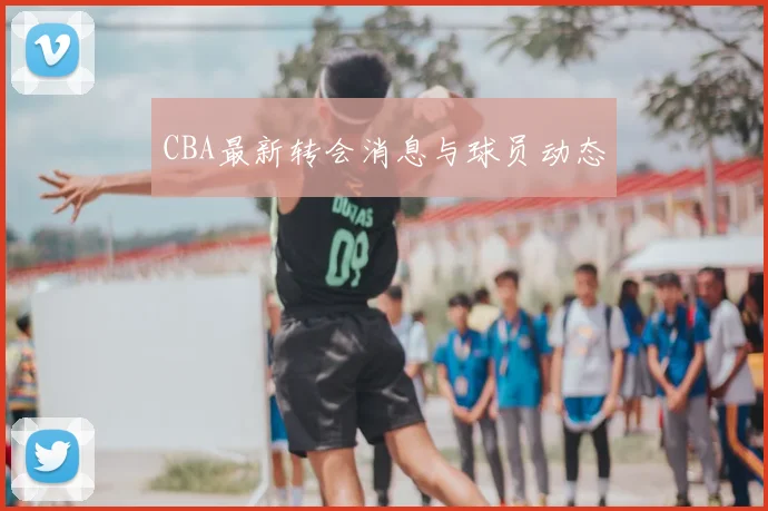 CBA最新转会消息与球员动态