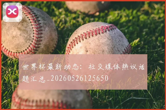 世界杯最新动态:社交媒体热议话题汇总_20260526125650