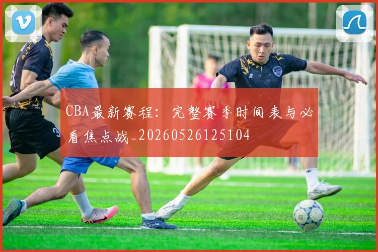 CBA最新赛程：完整赛季时间表与必看焦点战_20260526125104