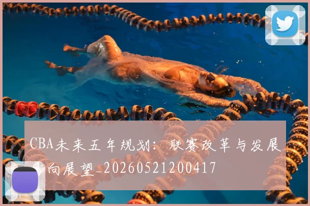 CBA未来五年规划：联赛改革与发展方向展望_20260521200417