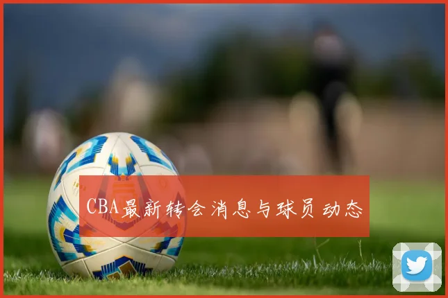 CBA最新转会消息与球员动态