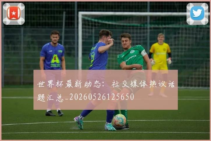 世界杯最新动态：社交媒体热议话题汇总_20260526125650